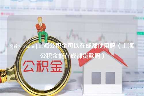 鄢陵上海公积金可以在成都使用吗（上海公积金能在成都贷款吗）