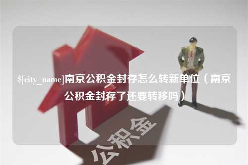 鄢陵南京公积金封存怎么转新单位（南京公积金封存了还要转移吗）